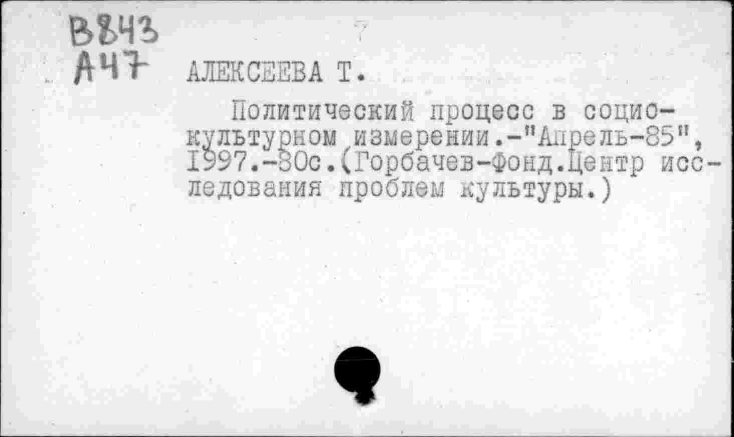 ﻿ВМ?» АЧ>
АЛЕКСЕЕВА Т.
Политический процесс в социокультурном измерении.-"Апрель-85", 1597.-80с.(Горбачев-фонд.Центр исс ледования проблем культуры.)